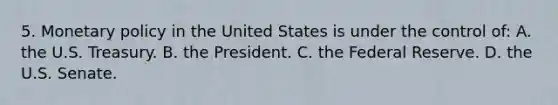 5. Monetary policy in the United States is under the control of: A. the U.S. Treasury. B. the President. C. the Federal Reserve. D. the U.S. Senate.