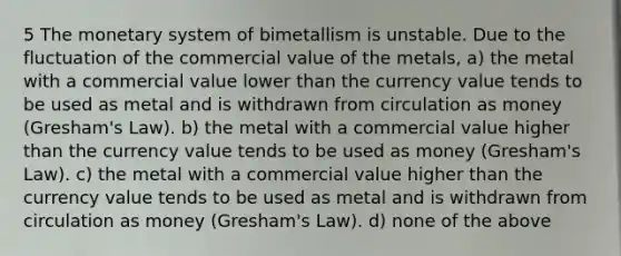 5 The monetary system of bimetallism is unstable. Due to the fluctuation of the commercial value of the metals, a) the metal with a commercial value lower than the currency value tends to be used as metal and is withdrawn from circulation as money (Gresham's Law). b) the metal with a commercial value higher than the currency value tends to be used as money (Gresham's Law). c) the metal with a commercial value higher than the currency value tends to be used as metal and is withdrawn from circulation as money (Gresham's Law). d) none of the above