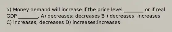 5) Money demand will increase if the price level ________ or if real GDP ________. A) decreases; decreases B ) decreases; increases C) increases; decreases D) increases;increases