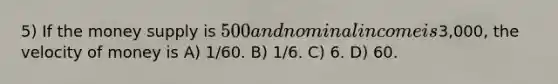 5) If the money supply is 500 and nominal income is3,000, the velocity of money is A) 1/60. B) 1/6. C) 6. D) 60.