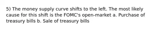 5) The money supply curve shifts to the left. The most likely cause for this shift is the FOMC's open-market a. Purchase of treasury bills b. Sale of treasury bills