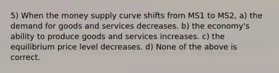 5) When the money supply curve shifts from MS1 to MS2, a) the demand for goods and services decreases. b) the economy's ability to produce goods and services increases. c) the equilibrium price level decreases. d) None of the above is correct.