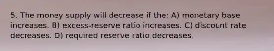 5. The money supply will decrease if the: A) monetary base increases. B) excess-reserve ratio increases. C) discount rate decreases. D) required reserve ratio decreases.