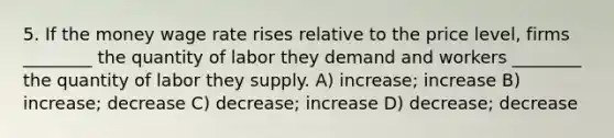 5. If the money wage rate rises relative to the price level, firms ________ the quantity of labor they demand and workers ________ the quantity of labor they supply. A) increase; increase B) increase; decrease C) decrease; increase D) decrease; decrease