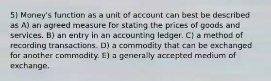 5) Money's function as a unit of account can best be described as A) an agreed measure for stating the prices of goods and services. B) an entry in an accounting ledger. C) a method of recording transactions. D) a commodity that can be exchanged for another commodity. E) a generally accepted medium of exchange.