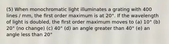 (5) When monochromatic light illuminates a grating with 400 lines / mm, the ﬁrst order maximum is at 20°. If the wavelength of light is doubled, the ﬁrst order maximum moves to (a) 10° (b) 20° (no change) (c) 40° (d) an angle greater than 40° (e) an angle less than 20°