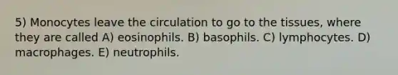 5) Monocytes leave the circulation to go to the tissues, where they are called A) eosinophils. B) basophils. C) lymphocytes. D) macrophages. E) neutrophils.