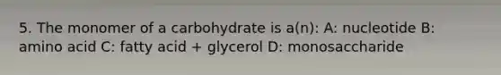 5. The monomer of a carbohydrate is a(n): A: nucleotide B: amino acid C: fatty acid + glycerol D: monosaccharide