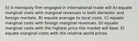 5) A monopoly firm engaged in international trade will A) equate marginal costs with marginal revenues in both domestic and foreign markets. B) equate average to local costs. C) equate marginal costs with foreign marginal revenues. D) equate marginal costs with the highest price the market will bear. E) equate marginal costs with the relative world prices.