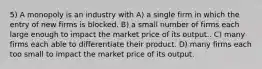 5) A monopoly is an industry with A) a single firm in which the entry of new firms is blocked. B) a small number of firms each large enough to impact the market price of its output.. C) many firms each able to differentiate their product. D) many firms each too small to impact the market price of its output.