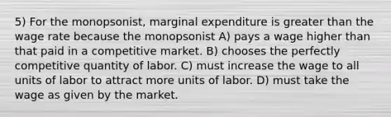 5) For the monopsonist, marginal expenditure is <a href='https://www.questionai.com/knowledge/ktgHnBD4o3-greater-than' class='anchor-knowledge'>greater than</a> the wage rate because the monopsonist A) pays a wage higher than that paid in a competitive market. B) chooses the perfectly competitive quantity of labor. C) must increase the wage to all units of labor to attract more units of labor. D) must take the wage as given by the market.