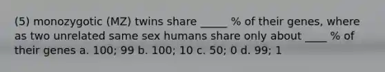 (5) monozygotic (MZ) twins share _____ % of their genes, where as two unrelated same sex humans share only about ____ % of their genes a. 100; 99 b. 100; 10 c. 50; 0 d. 99; 1