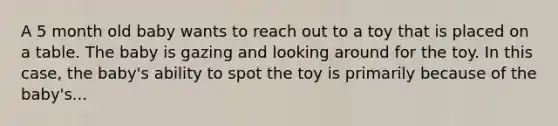 A 5 month old baby wants to reach out to a toy that is placed on a table. The baby is gazing and looking around for the toy. In this case, the baby's ability to spot the toy is primarily because of the baby's...