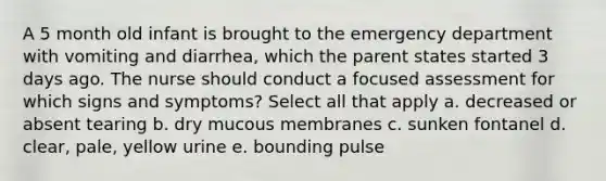 A 5 month old infant is brought to the emergency department with vomiting and diarrhea, which the parent states started 3 days ago. The nurse should conduct a focused assessment for which signs and symptoms? Select all that apply a. decreased or absent tearing b. dry mucous membranes c. sunken fontanel d. clear, pale, yellow urine e. bounding pulse