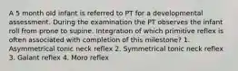 A 5 month old infant is referred to PT for a developmental assessment. During the examination the PT observes the infant roll from prone to supine. Integration of which primitive reflex is often associated with completion of this milestone? 1. Asymmetrical tonic neck reflex 2. Symmetrical tonic neck reflex 3. Galant reflex 4. Moro reflex