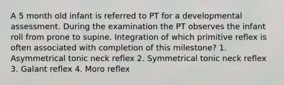 A 5 month old infant is referred to PT for a developmental assessment. During the examination the PT observes the infant roll from prone to supine. Integration of which primitive reflex is often associated with completion of this milestone? 1. Asymmetrical tonic neck reflex 2. Symmetrical tonic neck reflex 3. Galant reflex 4. Moro reflex