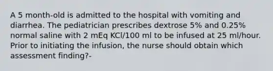 A 5 month-old is admitted to the hospital with vomiting and diarrhea. The pediatrician prescribes dextrose 5% and 0.25% normal saline with 2 mEq KCl/100 ml to be infused at 25 ml/hour. Prior to initiating the infusion, the nurse should obtain which assessment finding?-