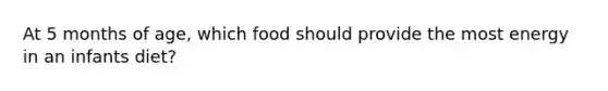 At 5 months of age, which food should provide the most energy in an infants diet?