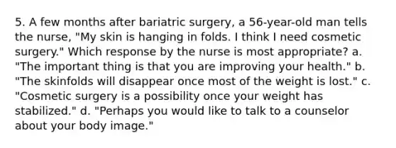 5. A few months after bariatric surgery, a 56-year-old man tells the nurse, "My skin is hanging in folds. I think I need cosmetic surgery." Which response by the nurse is most appropriate? a. "The important thing is that you are improving your health." b. "The skinfolds will disappear once most of the weight is lost." c. "Cosmetic surgery is a possibility once your weight has stabilized." d. "Perhaps you would like to talk to a counselor about your body image."