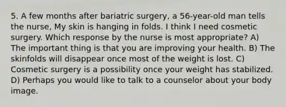 5. A few months after bariatric surgery, a 56-year-old man tells the nurse, My skin is hanging in folds. I think I need cosmetic surgery. Which response by the nurse is most appropriate? A) The important thing is that you are improving your health. B) The skinfolds will disappear once most of the weight is lost. C) Cosmetic surgery is a possibility once your weight has stabilized. D) Perhaps you would like to talk to a counselor about your body image.