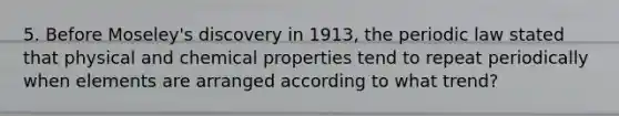 5. Before Moseley's discovery in 1913, the periodic law stated that physical and chemical properties tend to repeat periodically when elements are arranged according to what trend?