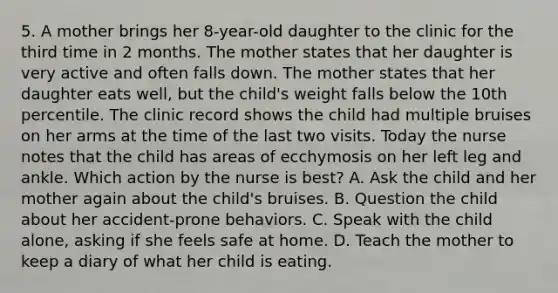 5. A mother brings her 8-year-old daughter to the clinic for the third time in 2 months. The mother states that her daughter is very active and often falls down. The mother states that her daughter eats well, but the child's weight falls below the 10th percentile. The clinic record shows the child had multiple bruises on her arms at the time of the last two visits. Today the nurse notes that the child has areas of ecchymosis on her left leg and ankle. Which action by the nurse is best? A. Ask the child and her mother again about the child's bruises. B. Question the child about her accident-prone behaviors. C. Speak with the child alone, asking if she feels safe at home. D. Teach the mother to keep a diary of what her child is eating.