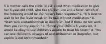 5 A mother calls the clinic to ask about what medication to give her 5-year-old child, who has chicken pox and a fever. Which of the following would be the nurse's best response? a. "It is best to wait to let the fever break on its own without medication." b. "Start with acetaminophen or ibuprofen, but if those do not work, then you can try aspirin." c. "Since your child is 5 years old, it would be okay to use children's aspirin to treat his fever." d. "You can use children's dosages of acetaminophen or ibuprofen, but aspirin is not recommended."