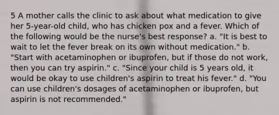 5 A mother calls the clinic to ask about what medication to give her 5-year-old child, who has chicken pox and a fever. Which of the following would be the nurse's best response? a. "It is best to wait to let the fever break on its own without medication." b. "Start with acetaminophen or ibuprofen, but if those do not work, then you can try aspirin." c. "Since your child is 5 years old, it would be okay to use children's aspirin to treat his fever." d. "You can use children's dosages of acetaminophen or ibuprofen, but aspirin is not recommended."