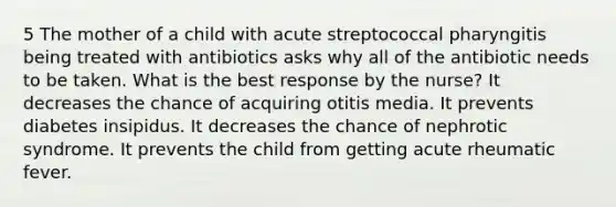 5 The mother of a child with acute streptococcal pharyngitis being treated with antibiotics asks why all of the antibiotic needs to be taken. What is the best response by the nurse? It decreases the chance of acquiring otitis media. It prevents diabetes insipidus. It decreases the chance of nephrotic syndrome. It prevents the child from getting acute rheumatic fever.