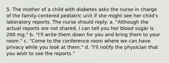 5. The mother of a child with diabetes asks the nurse in charge of the family-centered pediatric unit if she might see her child's laboratory reports. The nurse should reply: a. "Although the actual reports are not shared, I can tell you her blood sugar is 200 mg." b. "I'll write them down for you and bring them to your room." c. "Come to the conference room where we can have privacy while you look at them." d. "I'll notify the physician that you wish to see the reports."