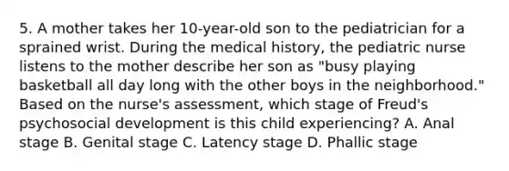 5. A mother takes her 10-year-old son to the pediatrician for a sprained wrist. During the medical history, the pediatric nurse listens to the mother describe her son as "busy playing basketball all day long with the other boys in the neighborhood." Based on the nurse's assessment, which stage of Freud's psychosocial development is this child experiencing? A. Anal stage B. Genital stage C. Latency stage D. Phallic stage