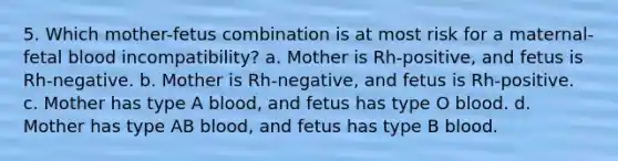 5. Which mother-fetus combination is at most risk for a maternal-fetal blood incompatibility? a. Mother is Rh-positive, and fetus is Rh-negative. b. Mother is Rh-negative, and fetus is Rh-positive. c. Mother has type A blood, and fetus has type O blood. d. Mother has type AB blood, and fetus has type B blood.