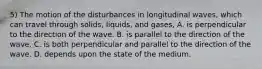 5) The motion of the disturbances in longitudinal waves, which can travel through solids, liquids, and gases, A. is perpendicular to the direction of the wave. B. is parallel to the direction of the wave. C. is both perpendicular and parallel to the direction of the wave. D. depends upon the state of the medium.