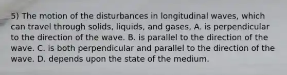 5) The motion of the disturbances in longitudinal waves, which can travel through solids, liquids, and gases, A. is perpendicular to the direction of the wave. B. is parallel to the direction of the wave. C. is both perpendicular and parallel to the direction of the wave. D. depends upon the state of the medium.