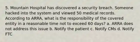 5. Mountain Hospital has discovered a security breach. Someone hacked into the system and viewed 50 medical records. According to ARRA, what is the responsibility of the covered entity in a reasonable time not to exceed 60 days? a. ARRA does not address this issue b. Notify the patient c. Notify CMs d. Notify FTC