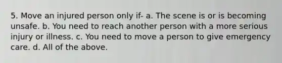 5. Move an injured person only if- a. The scene is or is becoming unsafe. b. You need to reach another person with a more serious injury or illness. c. You need to move a person to give emergency care. d. All of the above.