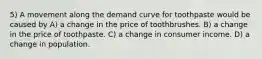 5) A movement along the demand curve for toothpaste would be caused by A) a change in the price of toothbrushes. B) a change in the price of toothpaste. C) a change in consumer income. D) a change in population.