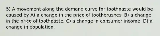 5) A movement along the demand curve for toothpaste would be caused by A) a change in the price of toothbrushes. B) a change in the price of toothpaste. C) a change in consumer income. D) a change in population.