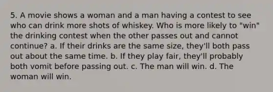 5. A movie shows a woman and a man having a contest to see who can drink more shots of whiskey. Who is more likely to "win" the drinking contest when the other passes out and cannot continue? a. If their drinks are the same size, they'll both pass out about the same time. b. If they play fair, they'll probably both vomit before passing out. c. The man will win. d. The woman will win.