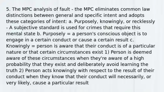 5. The MPC analysis of fault - the MPC eliminates common law distinctions between general and specific intent and adopts these categories of intent: a. Purposely, knowingly, or recklessly - A subjective standard is used for crimes that require this mental state b. Purposely = a person's conscious object is to engage in a certain conduct or cause a certain result c. Knowingly = person is aware that their conduct is of a particular nature or that certain circumstances exist 1) Person is deemed aware of these circumstances when they're aware of a high probability that they exist and deliberately avoid learning the truth 2) Person acts knowingly with respect to the result of their conduct when they know that their conduct will necessarily, or very likely, cause a particular result