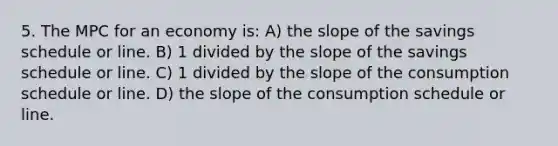 5. The MPC for an economy is: A) the slope of the savings schedule or line. B) 1 divided by the slope of the savings schedule or line. C) 1 divided by the slope of the consumption schedule or line. D) the slope of the consumption schedule or line.