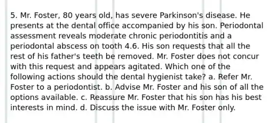 5. Mr. Foster, 80 years old, has severe Parkinson's disease. He presents at the dental office accompanied by his son. Periodontal assessment reveals moderate chronic periodontitis and a periodontal abscess on tooth 4.6. His son requests that all the rest of his father's teeth be removed. Mr. Foster does not concur with this request and appears agitated. Which one of the following actions should the dental hygienist take? a. Refer Mr. Foster to a periodontist. b. Advise Mr. Foster and his son of all the options available. c. Reassure Mr. Foster that his son has his best interests in mind. d. Discuss the issue with Mr. Foster only.