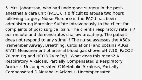 5. Mrs. Johansson, who had undergone surgery in the post-anesthesia care unit (PACU), is difficult to arouse two hours following surgery. Nurse Florence in the PACU has been administering Morphine Sulfate intravenously to the client for complaints of post-surgical pain. The client's respiratory rate is 7 per minute and demonstrates shallow breathing. The patient does not respond to any stimuli! The nurse assesses the ABCs (remember Airway, Breathing, Circulation!) and obtains ABGs STAT! Measurement of arterial blood gas shows pH 7.10, PaCO2 70 mm Hg and HCO3 24 mEq/L. What does this mean? A Respiratory Alkalosis, Partially Compensated B Respiratory Acidosis, Uncompensated C Metabolic Alkalosis, Partially Compensated D Metabolic Acidosis, Uncompensated