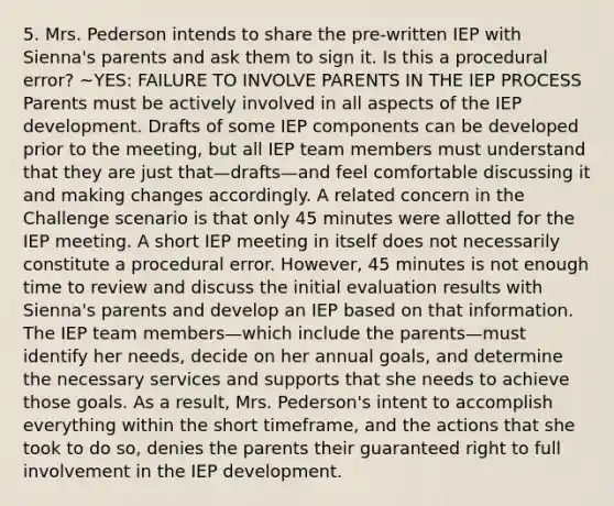 5. Mrs. Pederson intends to share the pre-written IEP with Sienna's parents and ask them to sign it. Is this a procedural error? ~YES: FAILURE TO INVOLVE PARENTS IN THE IEP PROCESS Parents must be actively involved in all aspects of the IEP development. Drafts of some IEP components can be developed prior to the meeting, but all IEP team members must understand that they are just that—drafts—and feel comfortable discussing it and making changes accordingly. A related concern in the Challenge scenario is that only 45 minutes were allotted for the IEP meeting. A short IEP meeting in itself does not necessarily constitute a procedural error. However, 45 minutes is not enough time to review and discuss the initial evaluation results with Sienna's parents and develop an IEP based on that information. The IEP team members—which include the parents—must identify her needs, decide on her annual goals, and determine the necessary services and supports that she needs to achieve those goals. As a result, Mrs. Pederson's intent to accomplish everything within the short timeframe, and the actions that she took to do so, denies the parents their guaranteed right to full involvement in the IEP development.