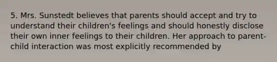 5. Mrs. Sunstedt believes that parents should accept and try to understand their children's feelings and should honestly disclose their own inner feelings to their children. Her approach to parent-child interaction was most explicitly recommended by