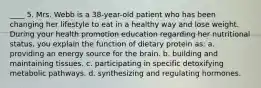 ____ 5. Mrs. Webb is a 38-year-old patient who has been changing her lifestyle to eat in a healthy way and lose weight. During your health promotion education regarding her nutritional status, you explain the function of dietary protein as: a. providing an energy source for the brain. b. building and maintaining tissues. c. participating in specific detoxifying metabolic pathways. d. synthesizing and regulating hormones.