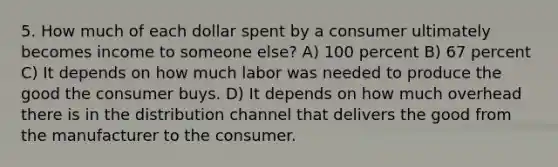 5. How much of each dollar spent by a consumer ultimately becomes income to someone else? A) 100 percent B) 67 percent C) It depends on how much labor was needed to produce the good the consumer buys. D) It depends on how much overhead there is in the distribution channel that delivers the good from the manufacturer to the consumer.