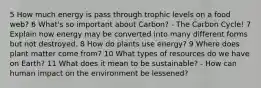 5 How much energy is pass through trophic levels on a food web? 6 What's so important about Carbon? - The Carbon Cycle! 7 Explain how energy may be converted into many different forms but not destroyed. 8 How do plants use energy? 9 Where does plant matter come from? 10 What types of resources do we have on Earth? 11 What does it mean to be sustainable? - How can human impact on the environment be lessened?