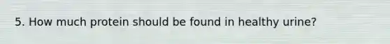5. How much protein should be found in healthy urine?