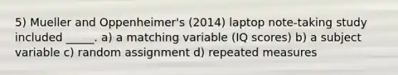 5) Mueller and Oppenheimer's (2014) laptop note-taking study included _____. a) a matching variable (IQ scores) b) a subject variable c) random assignment d) repeated measures